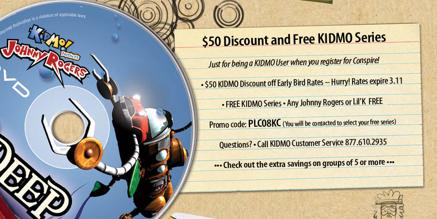 $50 Discount and Free KIDMO Series Just for being a KIDMO User when you register for Conspire! $50 KIDMO Discount off Early Bird Rates - Hurry! Rates expire 3.11 FREE KIDMO Series o Any Johnny Rogers or Lil'K  FREE Promo code: PLC08KC (You will be contacted to select your free series) Questions? Call KIDMO Customer Service 877.610.2935 Check out the extra savings on groups of 5 or more