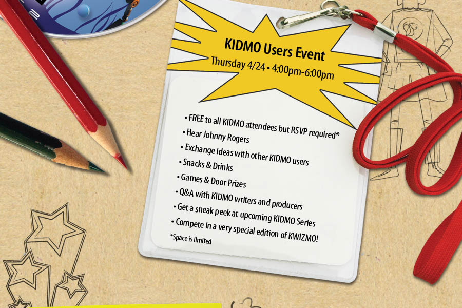 KIDMO Users Event : Thursday 4/24 o 4:00pm-6:00pm : FREE to all KIDMO attendees but must RSVP (Space is limited) : Hear Johnny Rogers : Exchange ideas with other KIDMO users : Snacks & Drinks : Games & Door Prizes : Q&A with KIDMO writers and producers : Get a sneak peek at upcoming KIDMO Series : Compete in a very special edition of KWIZMO!