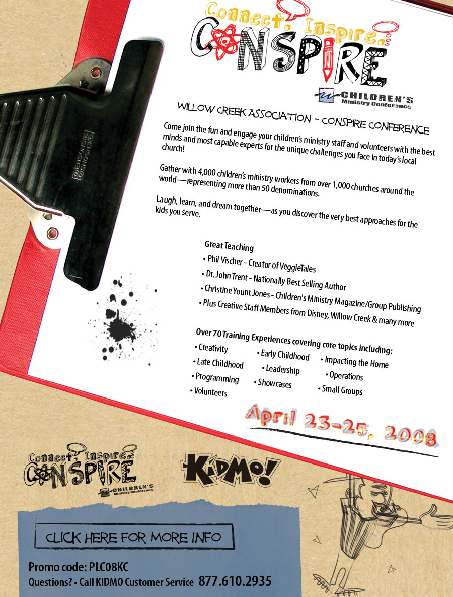 Willow Creek Association-Conspire Conference : Come join the fun and engage your children's ministry staff and volunteers with the best minds and most capable experts for the unique challenges you face in today's local church! : Gather with 4,000 children's ministry workers from over 1,000 churches around the world-representing more than 50 denominations. : Laugh, learn, and dream together-as you discover the very best approaches for the kids you serve. : Great Teaching : Phil Vischer - Creator of VeggieTales : Dr. John Trent - Nationally Best Selling Author : Christine Yount Jones - Children's Ministry Magazine/Group Publishing : Plus Creative Staff Members from Disney, Willow Creek & many more : Over 70 Training Experiences covering core topics including: Creativity	 : Early Childhood : Impacting the Home : Late Childhood	: Leadership : Operations : Programming : Showcases : Small Groups : Volunteers